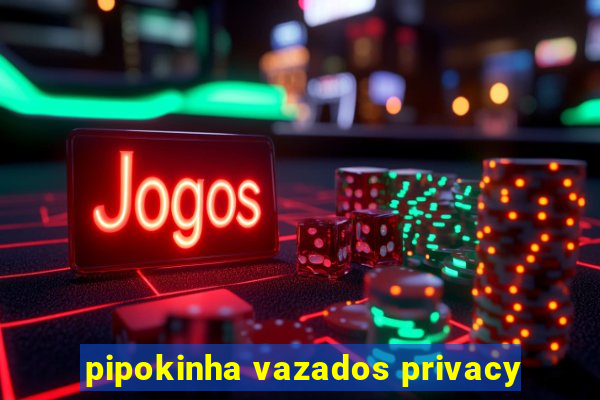 pipokinha vazados privacy